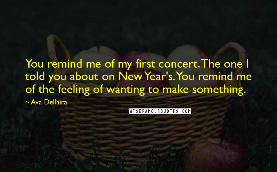 Ava Dellaira Quotes: You remind me of my first concert. The one I told you about on New Year's. You remind me of the feeling of wanting to make something.