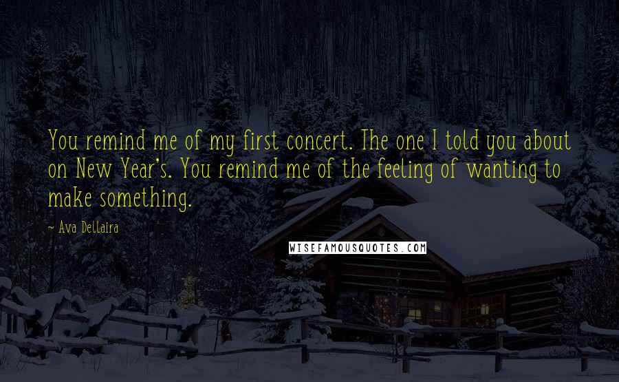 Ava Dellaira Quotes: You remind me of my first concert. The one I told you about on New Year's. You remind me of the feeling of wanting to make something.