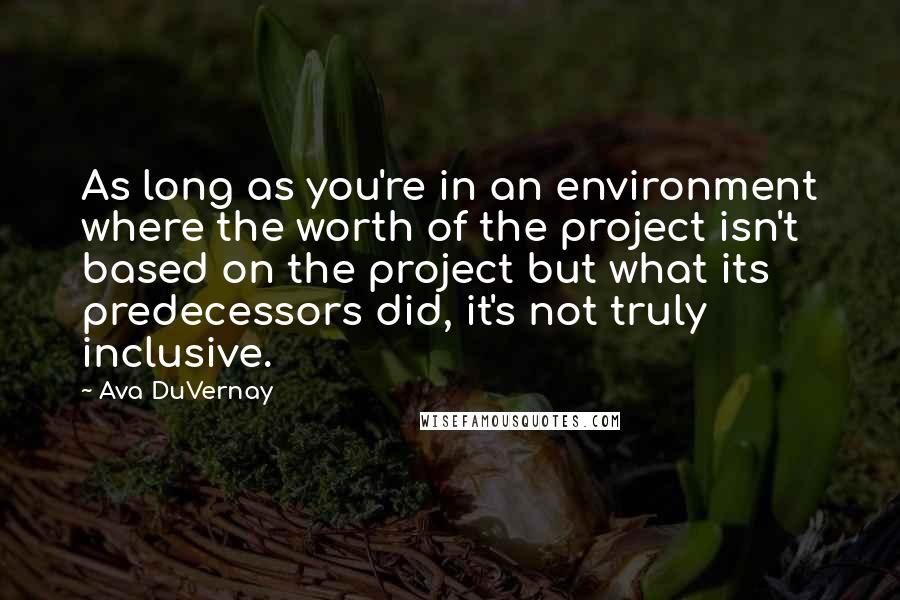 Ava DuVernay Quotes: As long as you're in an environment where the worth of the project isn't based on the project but what its predecessors did, it's not truly inclusive.