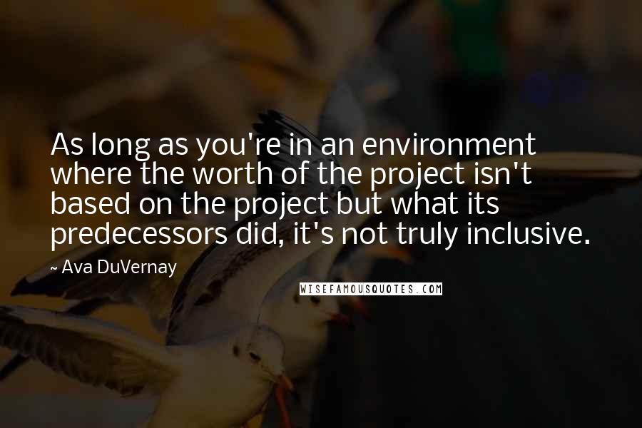 Ava DuVernay Quotes: As long as you're in an environment where the worth of the project isn't based on the project but what its predecessors did, it's not truly inclusive.