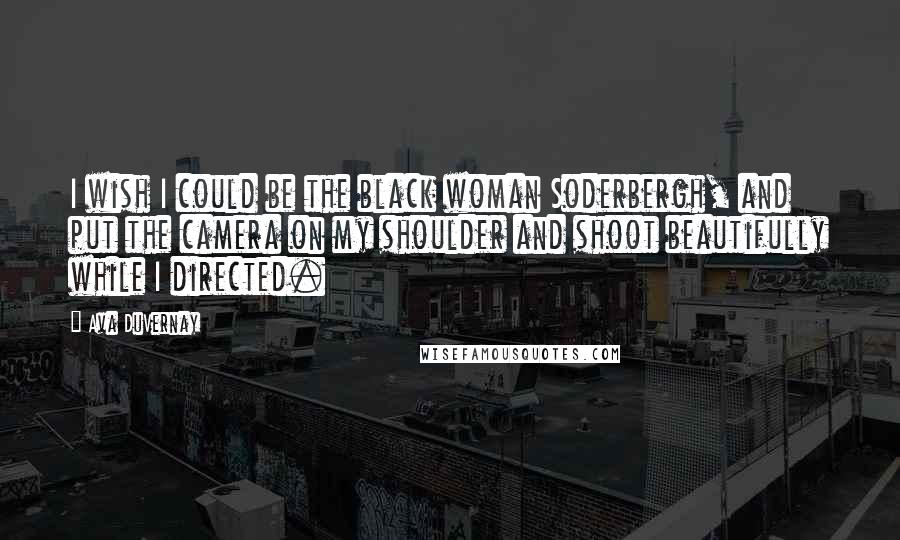 Ava DuVernay Quotes: I wish I could be the black woman Soderbergh, and put the camera on my shoulder and shoot beautifully while I directed.