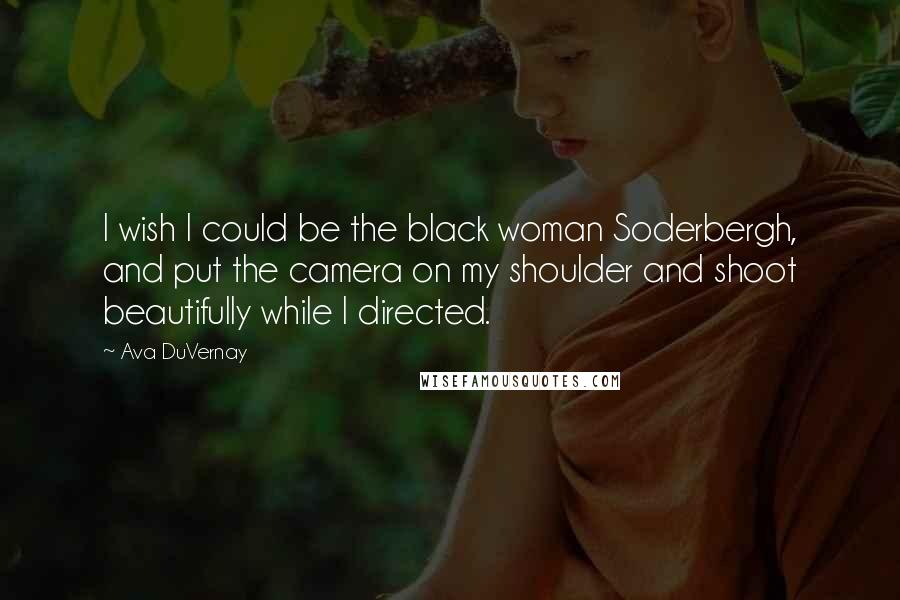 Ava DuVernay Quotes: I wish I could be the black woman Soderbergh, and put the camera on my shoulder and shoot beautifully while I directed.