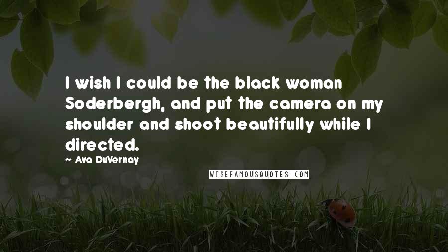 Ava DuVernay Quotes: I wish I could be the black woman Soderbergh, and put the camera on my shoulder and shoot beautifully while I directed.