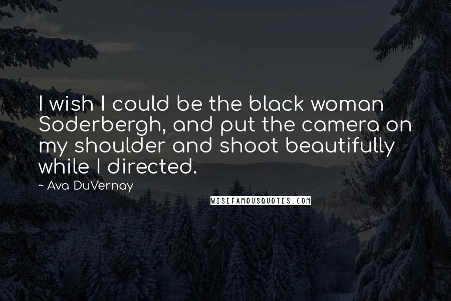 Ava DuVernay Quotes: I wish I could be the black woman Soderbergh, and put the camera on my shoulder and shoot beautifully while I directed.