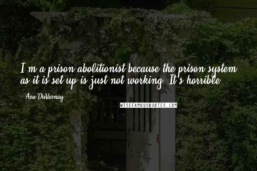 Ava DuVernay Quotes: I'm a prison abolitionist because the prison system as it is set up is just not working. It's horrible.