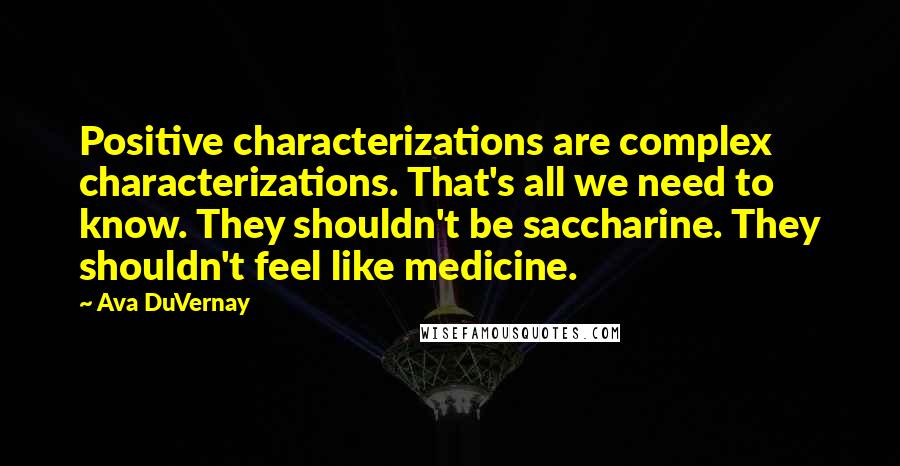 Ava DuVernay Quotes: Positive characterizations are complex characterizations. That's all we need to know. They shouldn't be saccharine. They shouldn't feel like medicine.