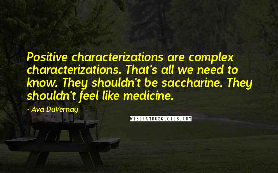 Ava DuVernay Quotes: Positive characterizations are complex characterizations. That's all we need to know. They shouldn't be saccharine. They shouldn't feel like medicine.