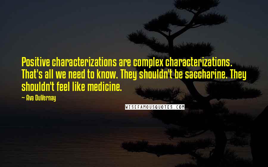 Ava DuVernay Quotes: Positive characterizations are complex characterizations. That's all we need to know. They shouldn't be saccharine. They shouldn't feel like medicine.