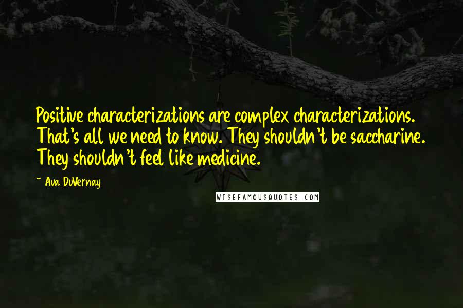 Ava DuVernay Quotes: Positive characterizations are complex characterizations. That's all we need to know. They shouldn't be saccharine. They shouldn't feel like medicine.