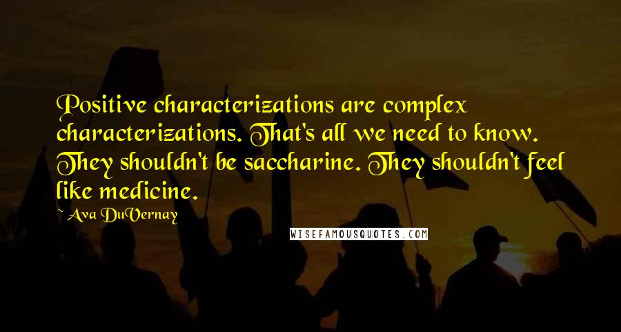 Ava DuVernay Quotes: Positive characterizations are complex characterizations. That's all we need to know. They shouldn't be saccharine. They shouldn't feel like medicine.