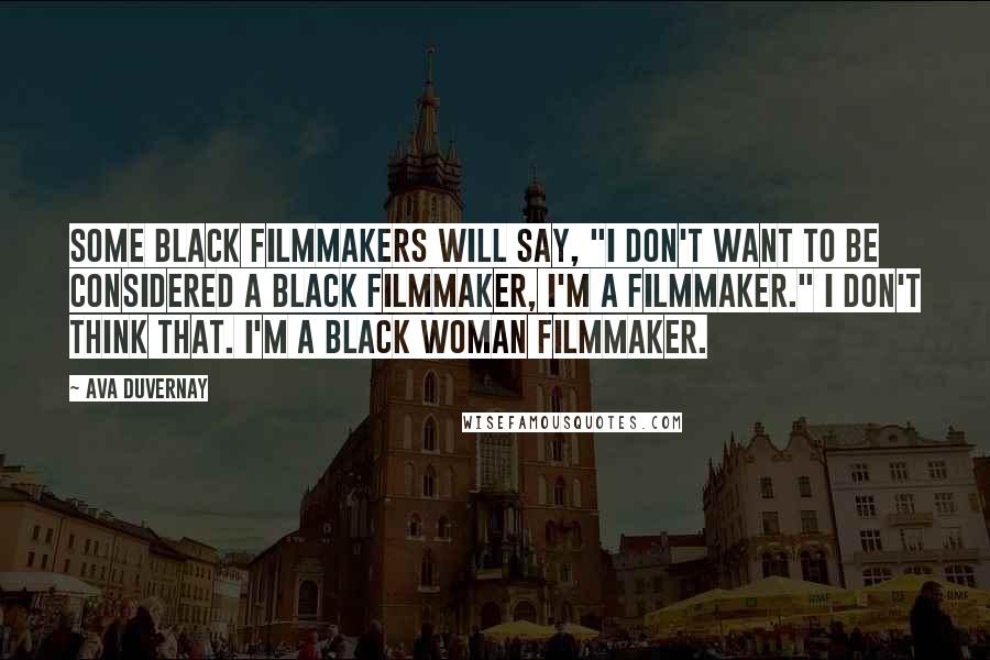 Ava DuVernay Quotes: Some black filmmakers will say, "I don't want to be considered a black filmmaker, I'm a filmmaker." I don't think that. I'm a black woman filmmaker.