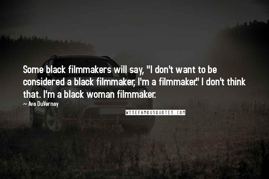 Ava DuVernay Quotes: Some black filmmakers will say, "I don't want to be considered a black filmmaker, I'm a filmmaker." I don't think that. I'm a black woman filmmaker.