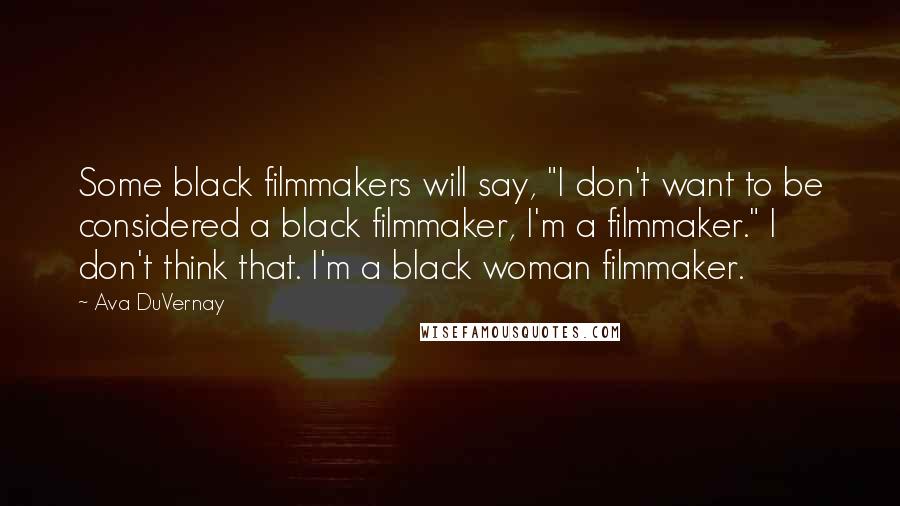 Ava DuVernay Quotes: Some black filmmakers will say, "I don't want to be considered a black filmmaker, I'm a filmmaker." I don't think that. I'm a black woman filmmaker.