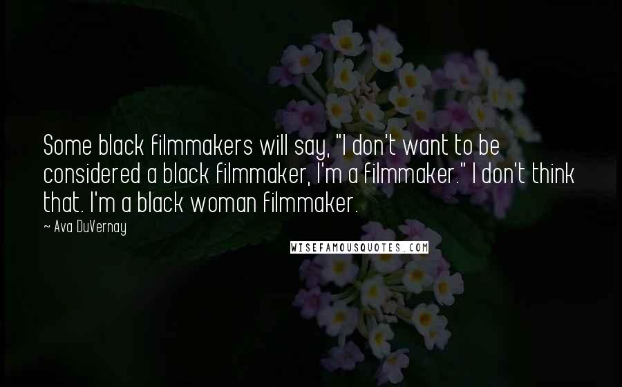 Ava DuVernay Quotes: Some black filmmakers will say, "I don't want to be considered a black filmmaker, I'm a filmmaker." I don't think that. I'm a black woman filmmaker.