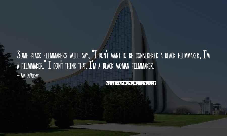 Ava DuVernay Quotes: Some black filmmakers will say, "I don't want to be considered a black filmmaker, I'm a filmmaker." I don't think that. I'm a black woman filmmaker.