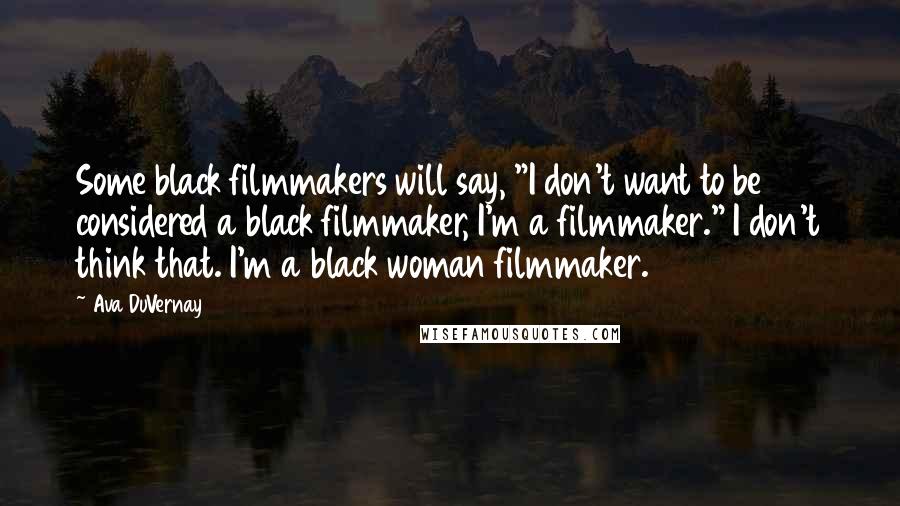 Ava DuVernay Quotes: Some black filmmakers will say, "I don't want to be considered a black filmmaker, I'm a filmmaker." I don't think that. I'm a black woman filmmaker.