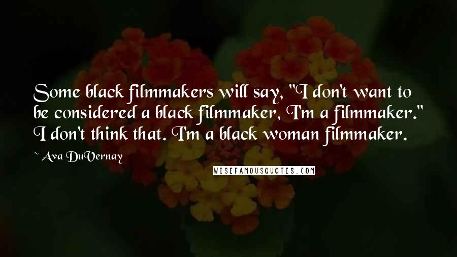 Ava DuVernay Quotes: Some black filmmakers will say, "I don't want to be considered a black filmmaker, I'm a filmmaker." I don't think that. I'm a black woman filmmaker.