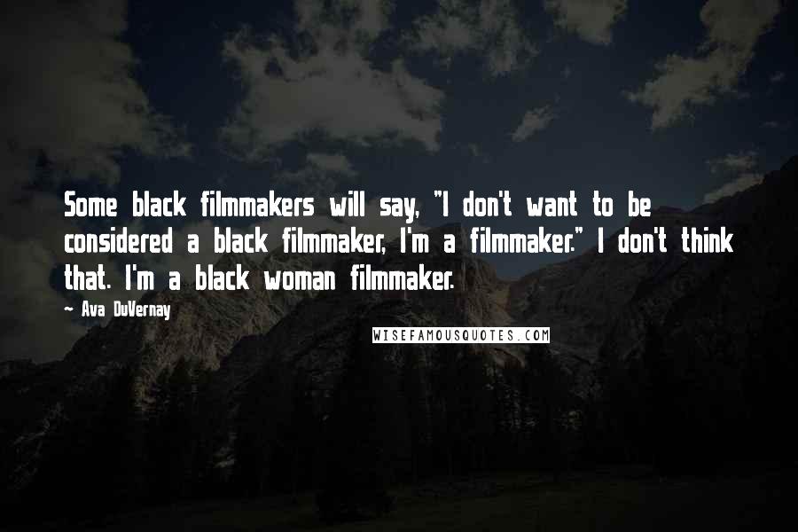 Ava DuVernay Quotes: Some black filmmakers will say, "I don't want to be considered a black filmmaker, I'm a filmmaker." I don't think that. I'm a black woman filmmaker.