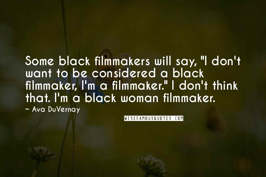 Ava DuVernay Quotes: Some black filmmakers will say, "I don't want to be considered a black filmmaker, I'm a filmmaker." I don't think that. I'm a black woman filmmaker.