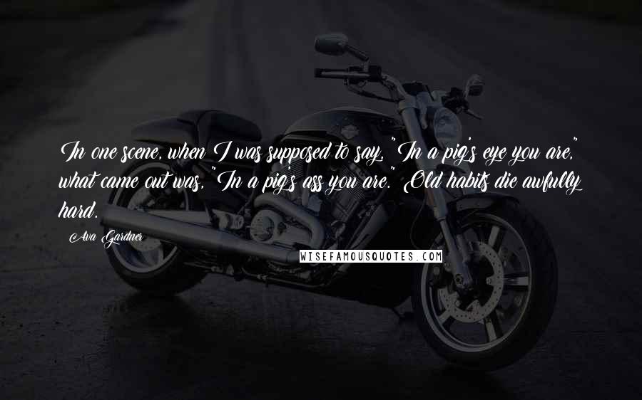 Ava Gardner Quotes: In one scene, when I was supposed to say, "In a pig's eye you are," what came out was, "In a pig's ass you are." Old habits die awfully hard.