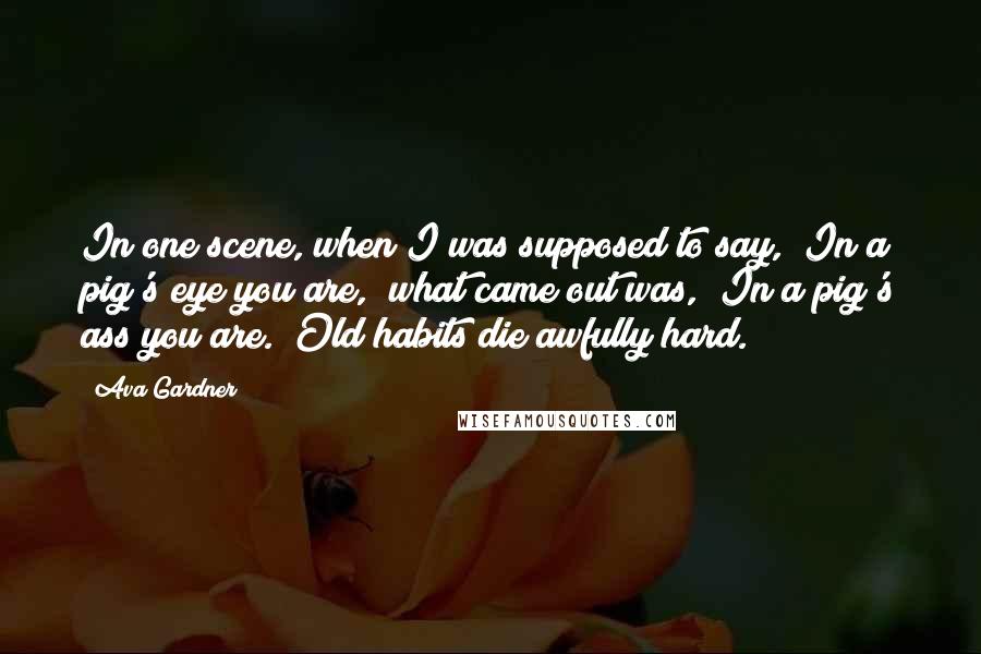 Ava Gardner Quotes: In one scene, when I was supposed to say, "In a pig's eye you are," what came out was, "In a pig's ass you are." Old habits die awfully hard.