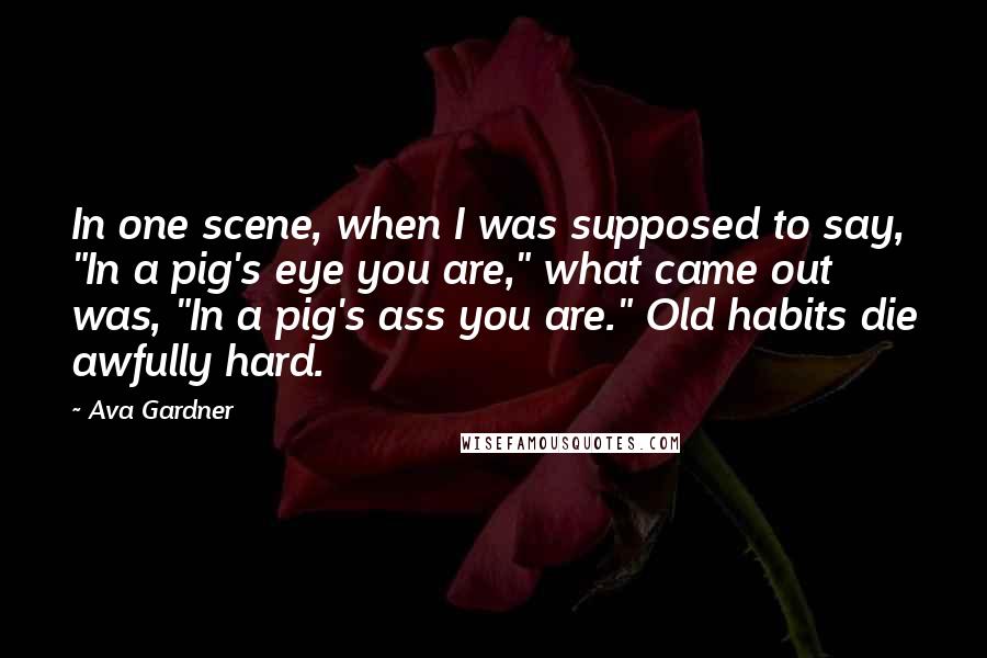 Ava Gardner Quotes: In one scene, when I was supposed to say, "In a pig's eye you are," what came out was, "In a pig's ass you are." Old habits die awfully hard.