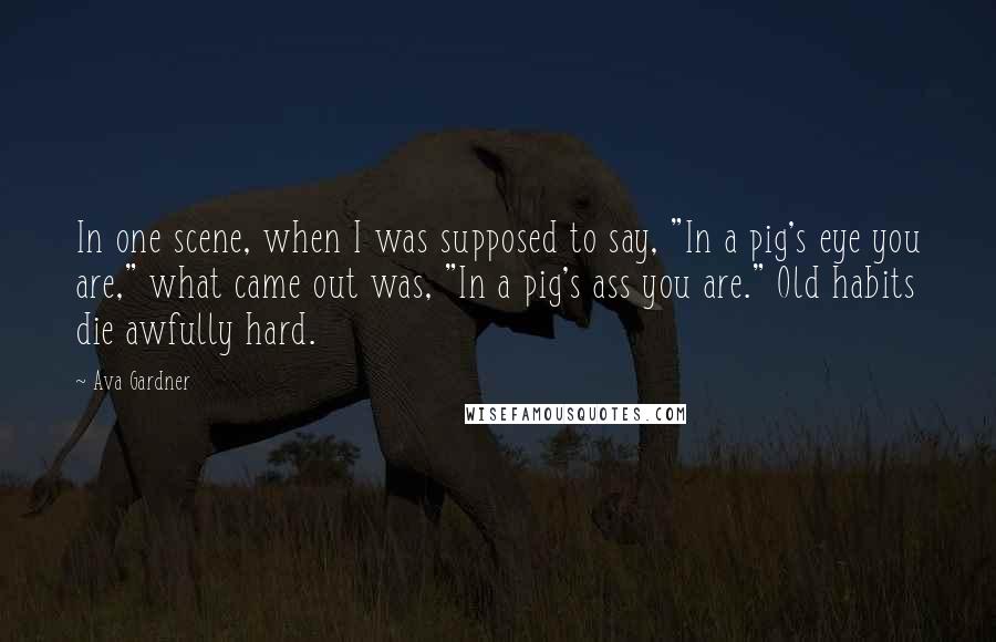 Ava Gardner Quotes: In one scene, when I was supposed to say, "In a pig's eye you are," what came out was, "In a pig's ass you are." Old habits die awfully hard.