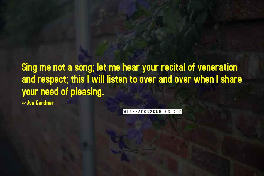 Ava Gardner Quotes: Sing me not a song; let me hear your recital of veneration and respect; this I will listen to over and over when I share your need of pleasing.