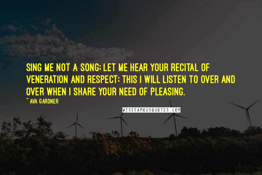 Ava Gardner Quotes: Sing me not a song; let me hear your recital of veneration and respect; this I will listen to over and over when I share your need of pleasing.