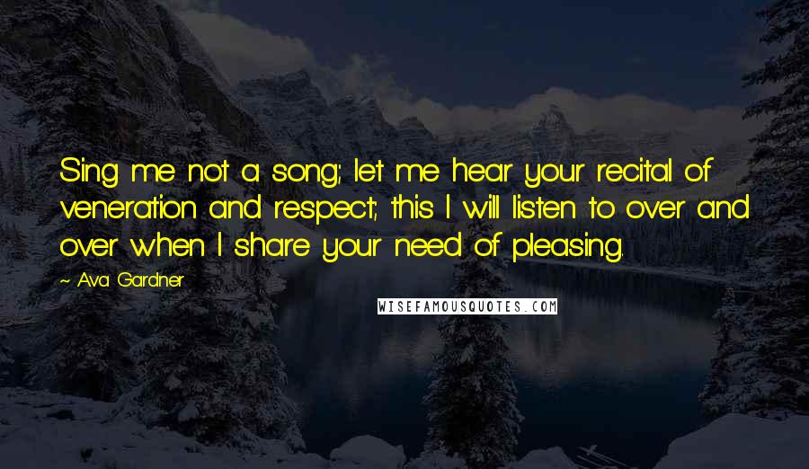 Ava Gardner Quotes: Sing me not a song; let me hear your recital of veneration and respect; this I will listen to over and over when I share your need of pleasing.