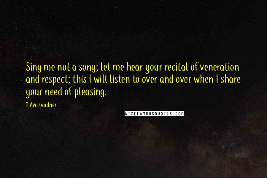 Ava Gardner Quotes: Sing me not a song; let me hear your recital of veneration and respect; this I will listen to over and over when I share your need of pleasing.