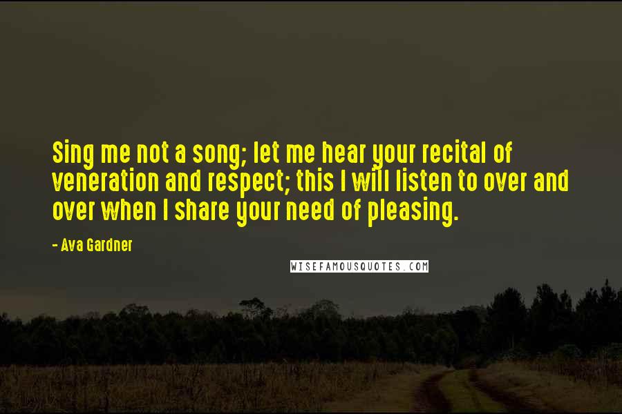 Ava Gardner Quotes: Sing me not a song; let me hear your recital of veneration and respect; this I will listen to over and over when I share your need of pleasing.