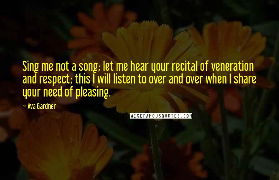 Ava Gardner Quotes: Sing me not a song; let me hear your recital of veneration and respect; this I will listen to over and over when I share your need of pleasing.