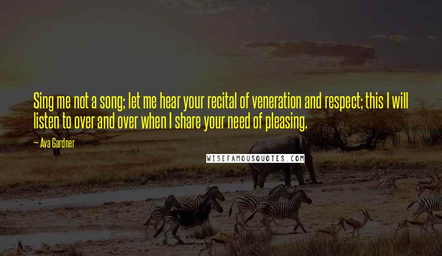 Ava Gardner Quotes: Sing me not a song; let me hear your recital of veneration and respect; this I will listen to over and over when I share your need of pleasing.