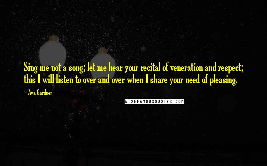 Ava Gardner Quotes: Sing me not a song; let me hear your recital of veneration and respect; this I will listen to over and over when I share your need of pleasing.