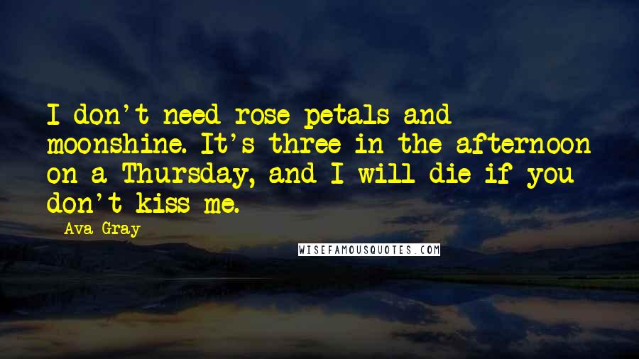 Ava Gray Quotes: I don't need rose petals and moonshine. It's three in the afternoon on a Thursday, and I will die if you don't kiss me.