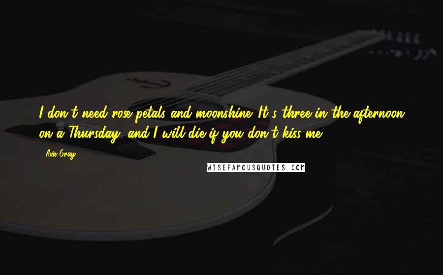 Ava Gray Quotes: I don't need rose petals and moonshine. It's three in the afternoon on a Thursday, and I will die if you don't kiss me.