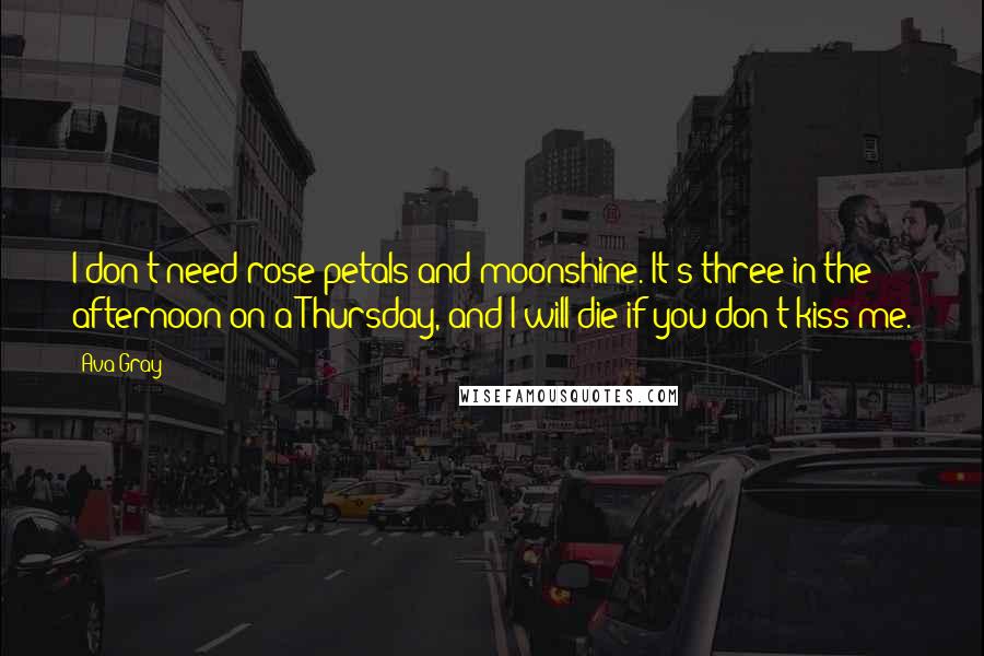 Ava Gray Quotes: I don't need rose petals and moonshine. It's three in the afternoon on a Thursday, and I will die if you don't kiss me.