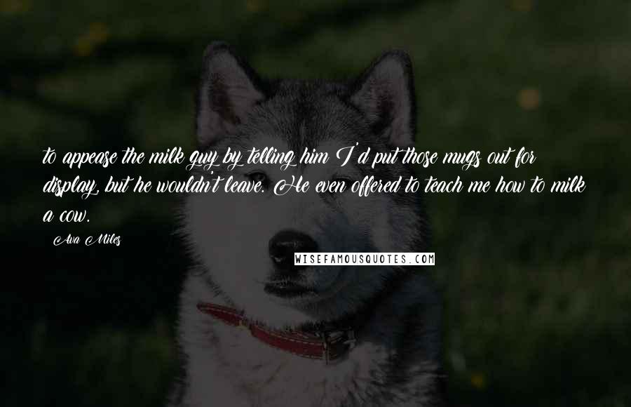 Ava Miles Quotes: to appease the milk guy by telling him I'd put those mugs out for display, but he wouldn't leave. He even offered to teach me how to milk a cow.