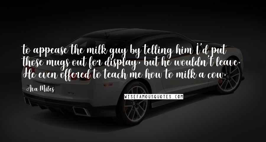 Ava Miles Quotes: to appease the milk guy by telling him I'd put those mugs out for display, but he wouldn't leave. He even offered to teach me how to milk a cow.