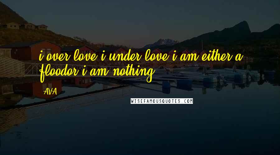 AVA. Quotes: i over love.i under love.i am either a floodor i am nothing.