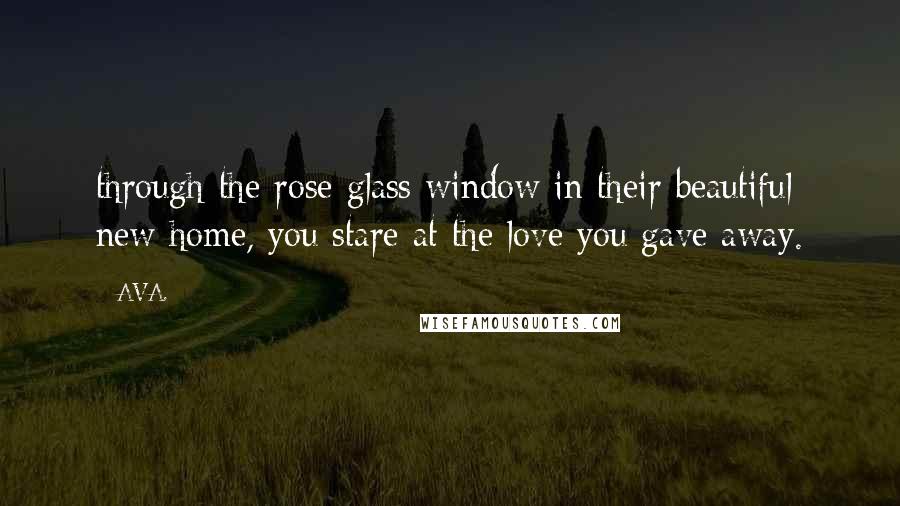 AVA. Quotes: through the rose glass window in their beautiful new home, you stare at the love you gave away.