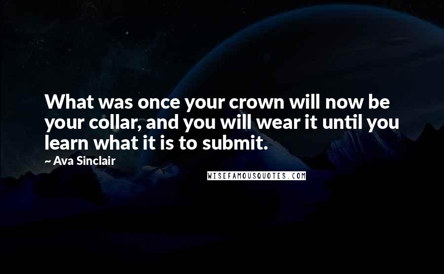 Ava Sinclair Quotes: What was once your crown will now be your collar, and you will wear it until you learn what it is to submit.