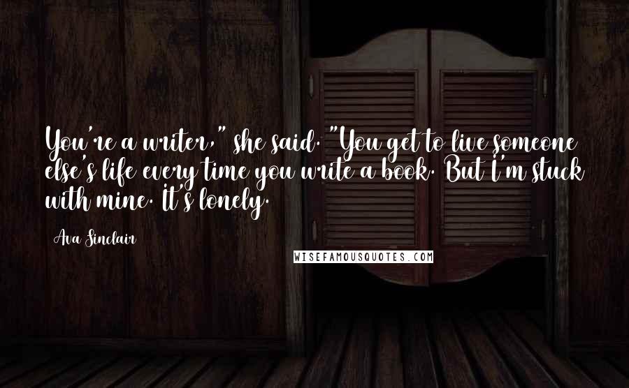 Ava Sinclair Quotes: You're a writer," she said. "You get to live someone else's life every time you write a book. But I'm stuck with mine. It's lonely.