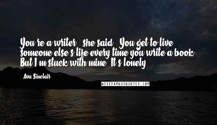 Ava Sinclair Quotes: You're a writer," she said. "You get to live someone else's life every time you write a book. But I'm stuck with mine. It's lonely.