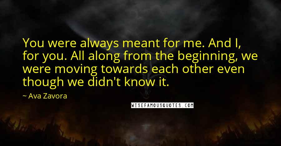 Ava Zavora Quotes: You were always meant for me. And I, for you. All along from the beginning, we were moving towards each other even though we didn't know it.