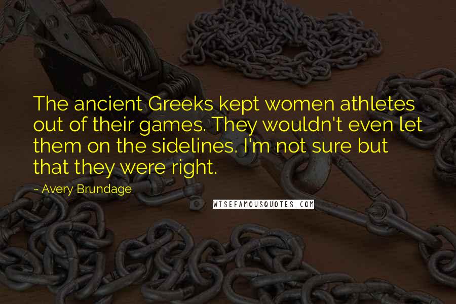 Avery Brundage Quotes: The ancient Greeks kept women athletes out of their games. They wouldn't even let them on the sidelines. I'm not sure but that they were right.