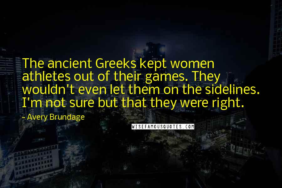 Avery Brundage Quotes: The ancient Greeks kept women athletes out of their games. They wouldn't even let them on the sidelines. I'm not sure but that they were right.