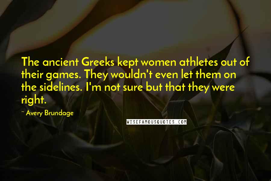 Avery Brundage Quotes: The ancient Greeks kept women athletes out of their games. They wouldn't even let them on the sidelines. I'm not sure but that they were right.