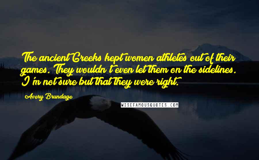Avery Brundage Quotes: The ancient Greeks kept women athletes out of their games. They wouldn't even let them on the sidelines. I'm not sure but that they were right.